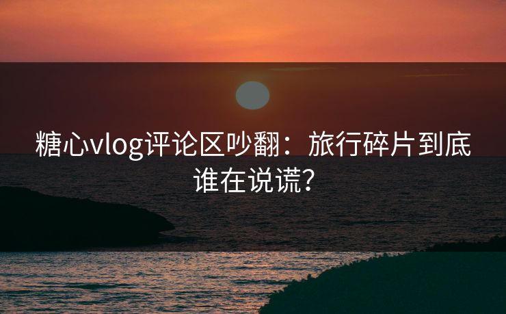 糖心vlog评论区吵翻：旅行碎片到底谁在说谎？