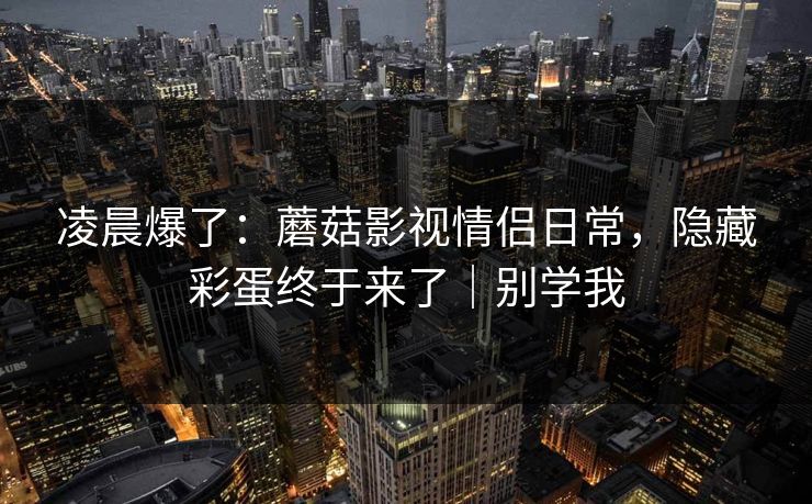凌晨爆了：蘑菇影视情侣日常，隐藏彩蛋终于来了｜别学我