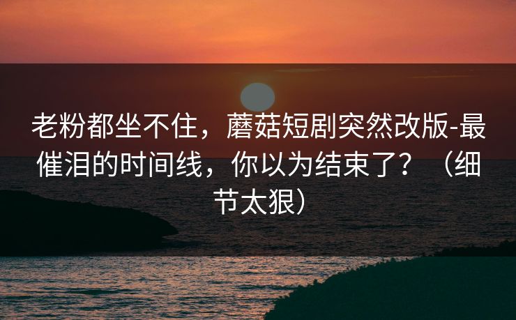 老粉都坐不住，蘑菇短剧突然改版-最催泪的时间线，你以为结束了？（细节太狠）