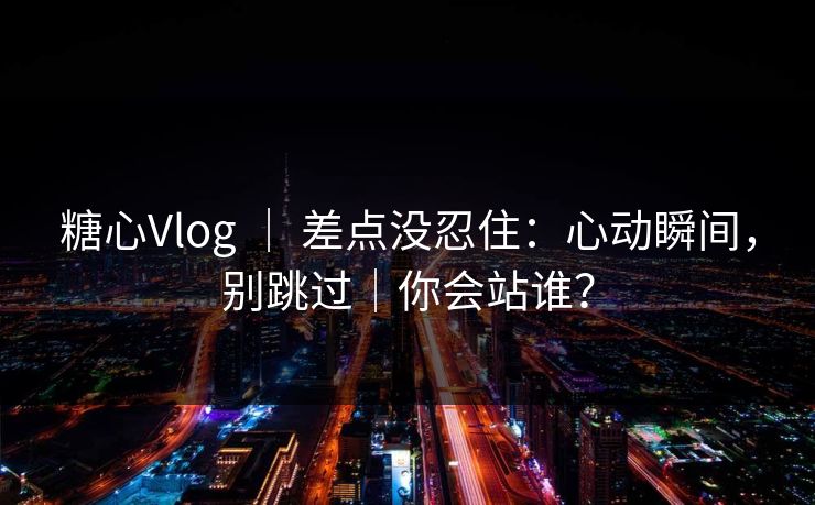 糖心Vlog ｜ 差点没忍住：心动瞬间，别跳过｜你会站谁？