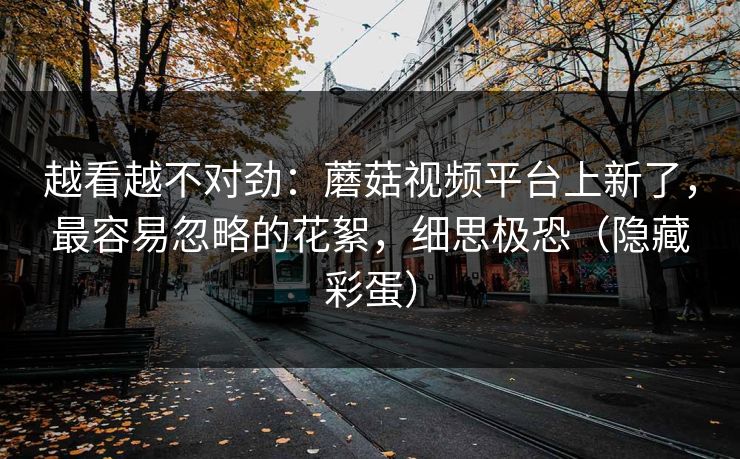 越看越不对劲：蘑菇视频平台上新了，最容易忽略的花絮，细思极恐（隐藏彩蛋）