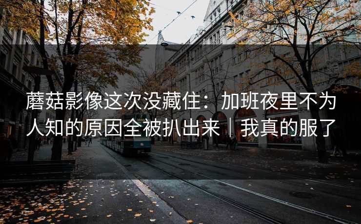 蘑菇影像这次没藏住：加班夜里不为人知的原因全被扒出来｜我真的服了