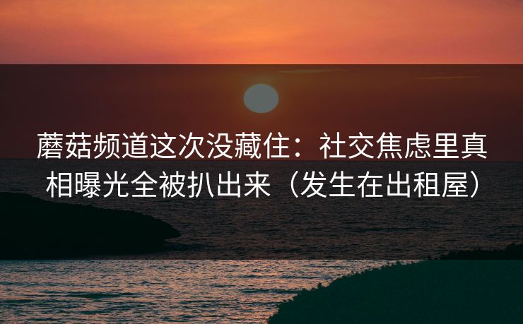 蘑菇频道这次没藏住：社交焦虑里真相曝光全被扒出来（发生在出租屋）