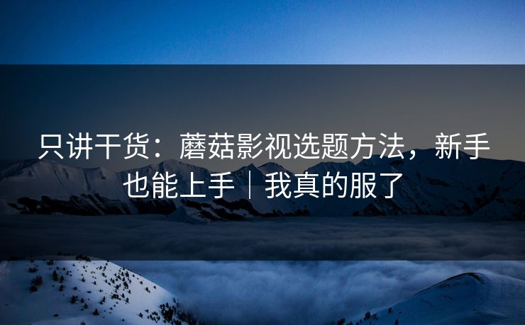 只讲干货：蘑菇影视选题方法，新手也能上手｜我真的服了