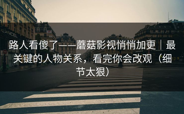 路人看傻了——蘑菇影视悄悄加更｜最关键的人物关系，看完你会改观（细节太狠）