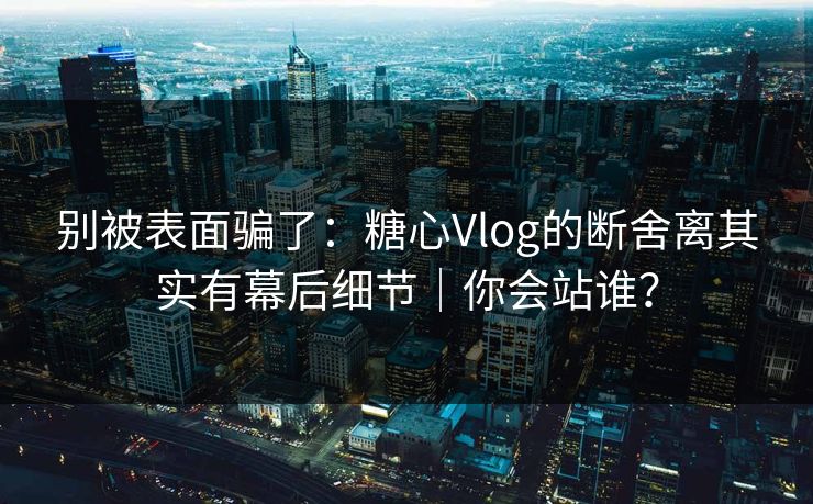 别被表面骗了：糖心Vlog的断舍离其实有幕后细节｜你会站谁？