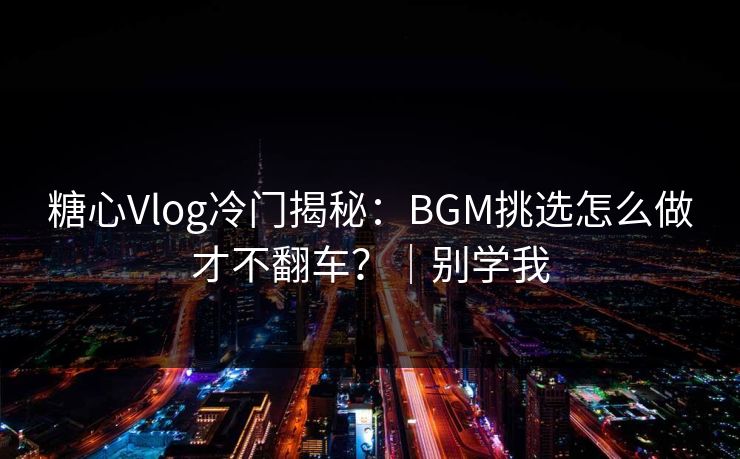 糖心Vlog冷门揭秘：BGM挑选怎么做才不翻车？｜别学我