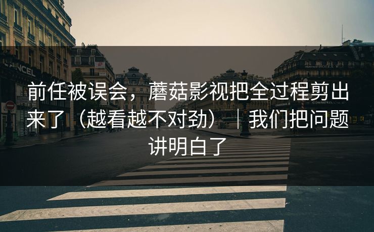 前任被误会，蘑菇影视把全过程剪出来了（越看越不对劲）｜我们把问题讲明白了