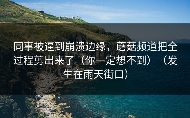 同事被逼到崩溃边缘，蘑菇频道把全过程剪出来了（你一定想不到）（发生在雨天街口）
