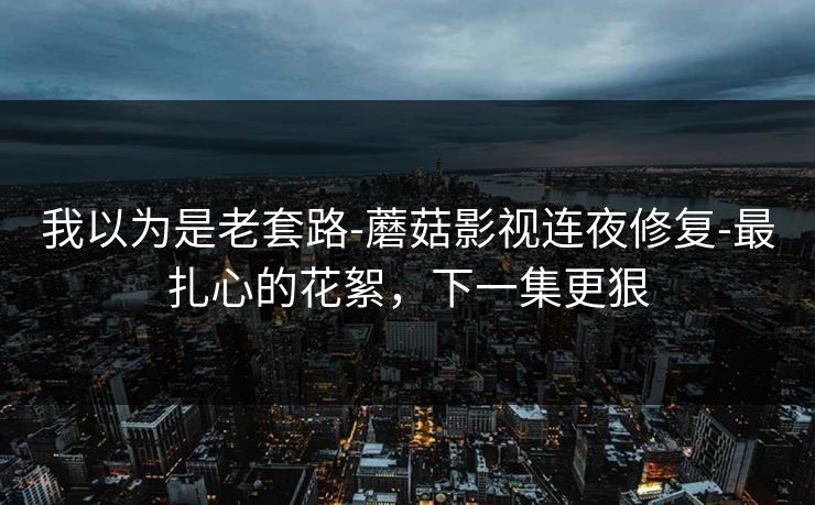 我以为是老套路-蘑菇影视连夜修复-最扎心的花絮，下一集更狠