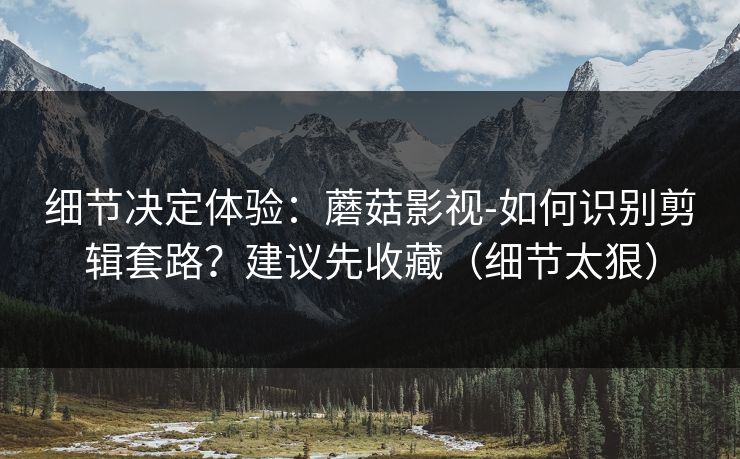 细节决定体验：蘑菇影视-如何识别剪辑套路？建议先收藏（细节太狠）