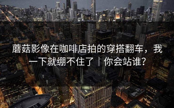 蘑菇影像在咖啡店拍的穿搭翻车，我一下就绷不住了｜你会站谁？