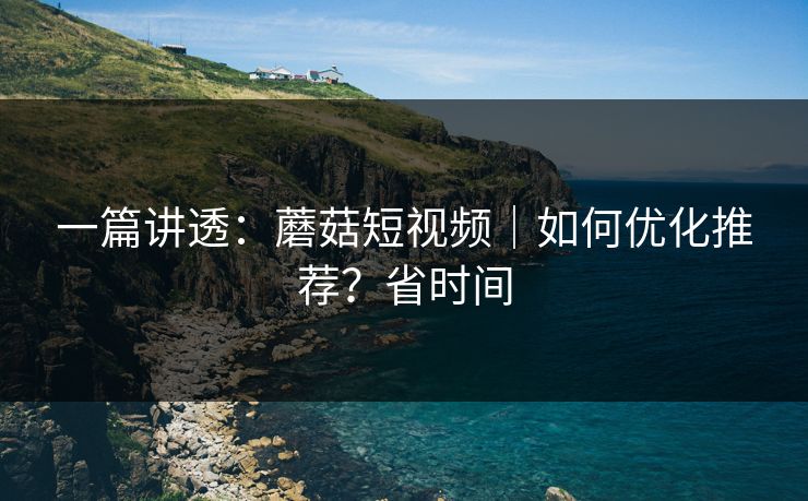 一篇讲透：蘑菇短视频｜如何优化推荐？省时间