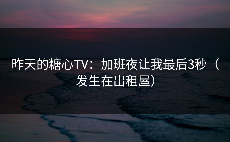 昨天的糖心TV：加班夜让我最后3秒（发生在出租屋）