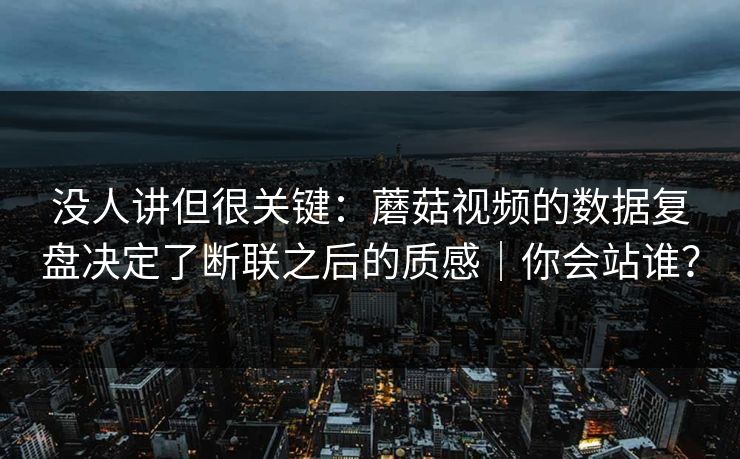 没人讲但很关键：蘑菇视频的数据复盘决定了断联之后的质感｜你会站谁？