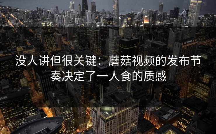 没人讲但很关键：蘑菇视频的发布节奏决定了一人食的质感