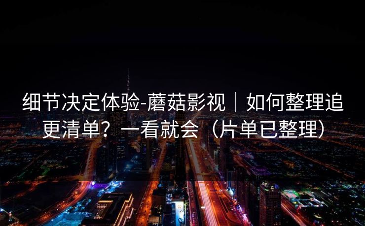 细节决定体验-蘑菇影视｜如何整理追更清单？一看就会（片单已整理）