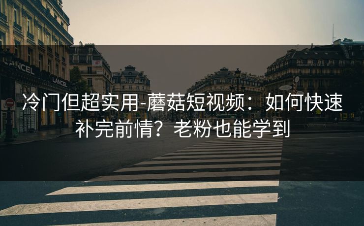 冷门但超实用-蘑菇短视频：如何快速补完前情？老粉也能学到