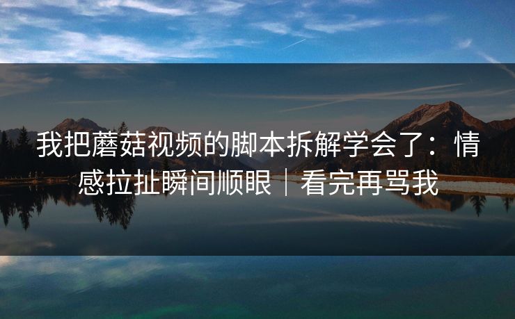 我把蘑菇视频的脚本拆解学会了：情感拉扯瞬间顺眼｜看完再骂我