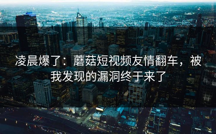 凌晨爆了：蘑菇短视频友情翻车，被我发现的漏洞终于来了