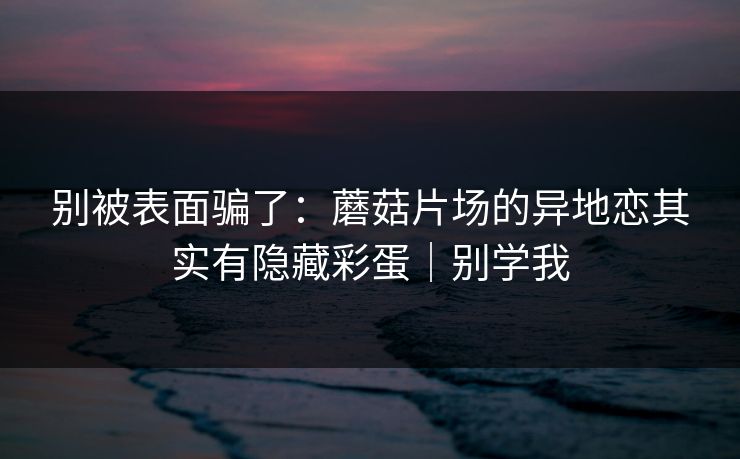 别被表面骗了：蘑菇片场的异地恋其实有隐藏彩蛋｜别学我