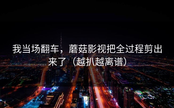 我当场翻车，蘑菇影视把全过程剪出来了（越扒越离谱）