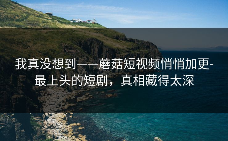 我真没想到——蘑菇短视频悄悄加更-最上头的短剧，真相藏得太深