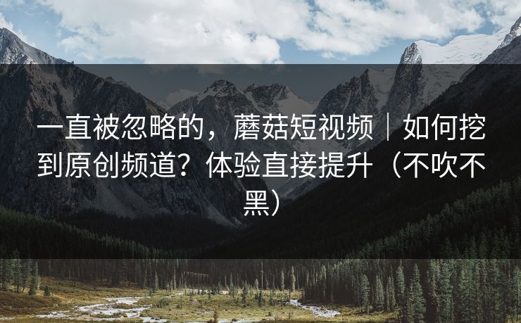 一直被忽略的，蘑菇短视频｜如何挖到原创频道？体验直接提升（不吹不黑）