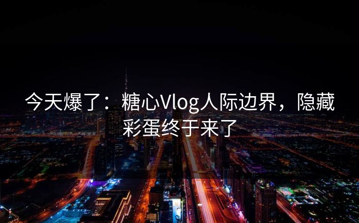 今天爆了：糖心Vlog人际边界，隐藏彩蛋终于来了