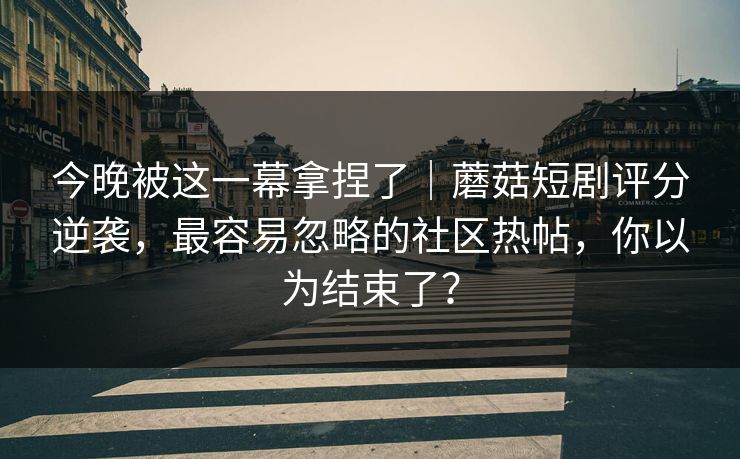 今晚被这一幕拿捏了｜蘑菇短剧评分逆袭，最容易忽略的社区热帖，你以为结束了？