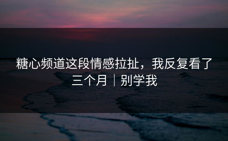 糖心频道这段情感拉扯，我反复看了三个月｜别学我