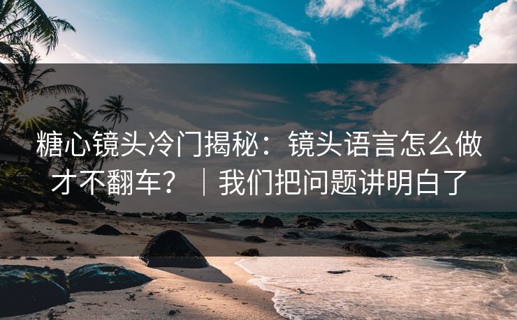 糖心镜头冷门揭秘：镜头语言怎么做才不翻车？｜我们把问题讲明白了