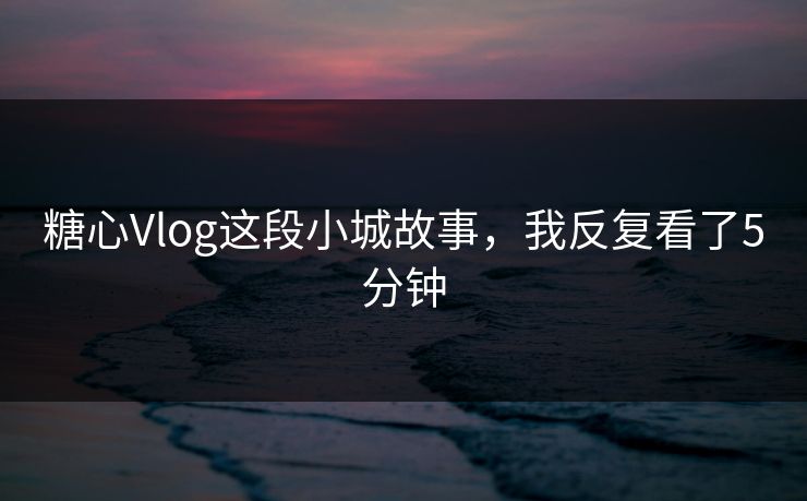 糖心Vlog这段小城故事，我反复看了5分钟