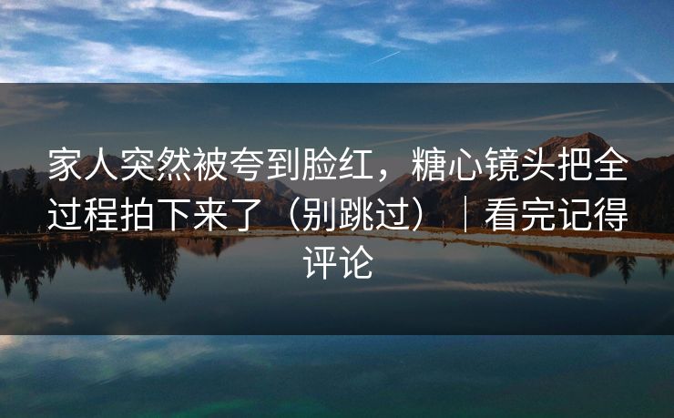 家人突然被夸到脸红，糖心镜头把全过程拍下来了（别跳过）｜看完记得评论