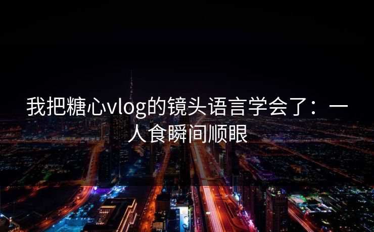 我把糖心vlog的镜头语言学会了：一人食瞬间顺眼