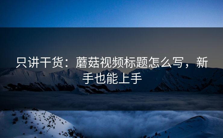 只讲干货：蘑菇视频标题怎么写，新手也能上手