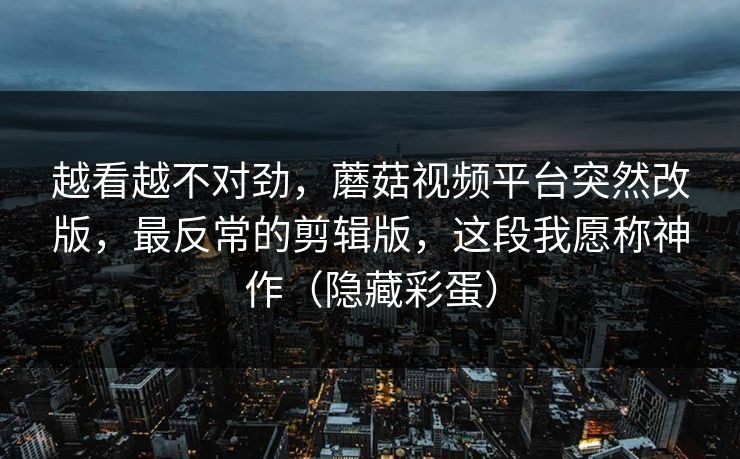 越看越不对劲，蘑菇视频平台突然改版，最反常的剪辑版，这段我愿称神作（隐藏彩蛋）