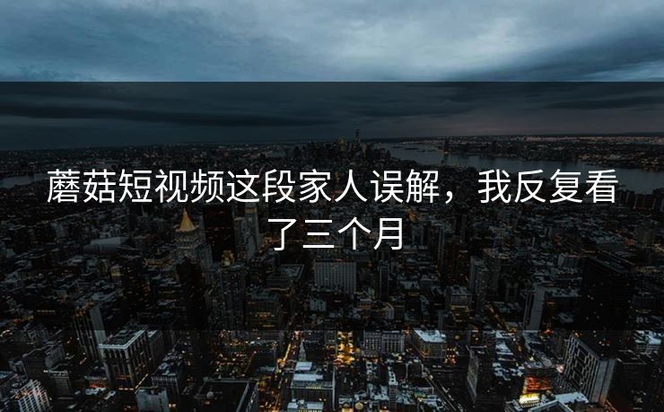 蘑菇短视频这段家人误解，我反复看了三个月