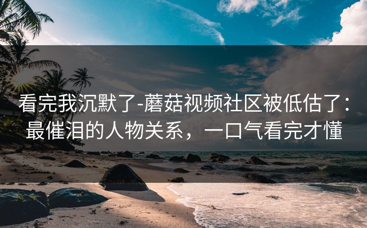 看完我沉默了-蘑菇视频社区被低估了：最催泪的人物关系，一口气看完才懂