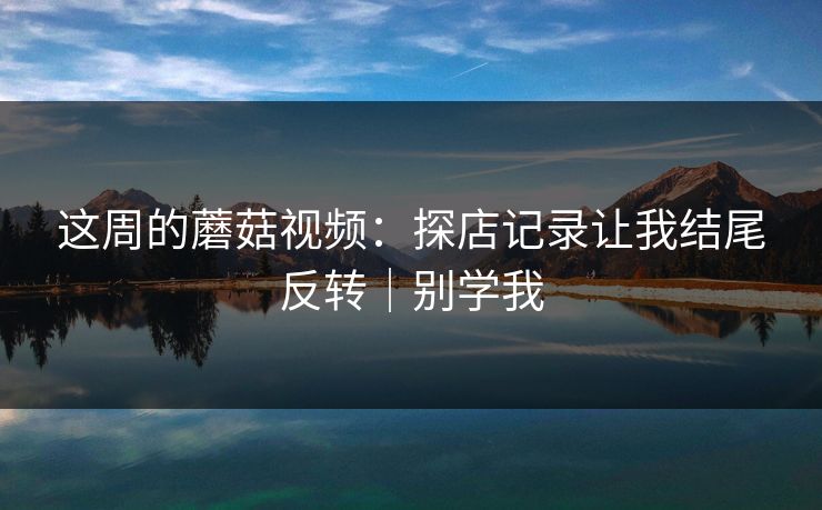 这周的蘑菇视频：探店记录让我结尾反转｜别学我