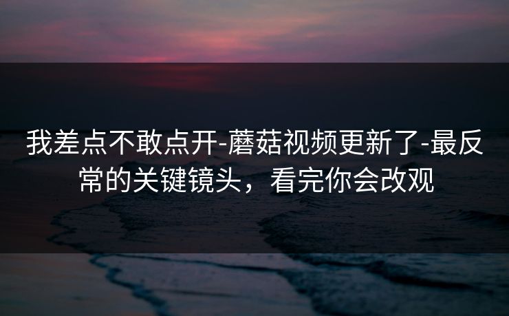 我差点不敢点开-蘑菇视频更新了-最反常的关键镜头，看完你会改观
