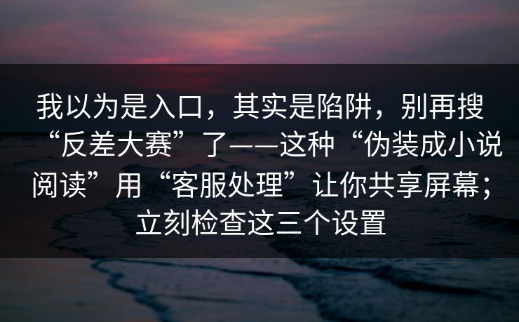 我以为是入口，其实是陷阱，别再搜“反差大赛”了——这种“伪装成小说阅读”用“客服处理”让你共享屏幕；立刻检查这三个设置