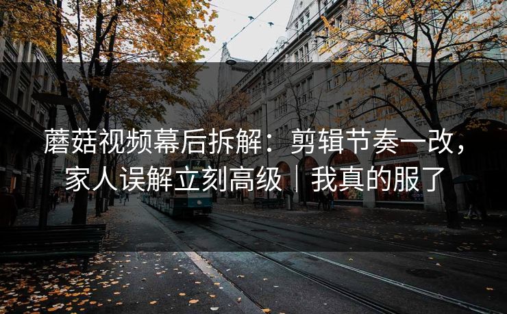 蘑菇视频幕后拆解：剪辑节奏一改，家人误解立刻高级｜我真的服了