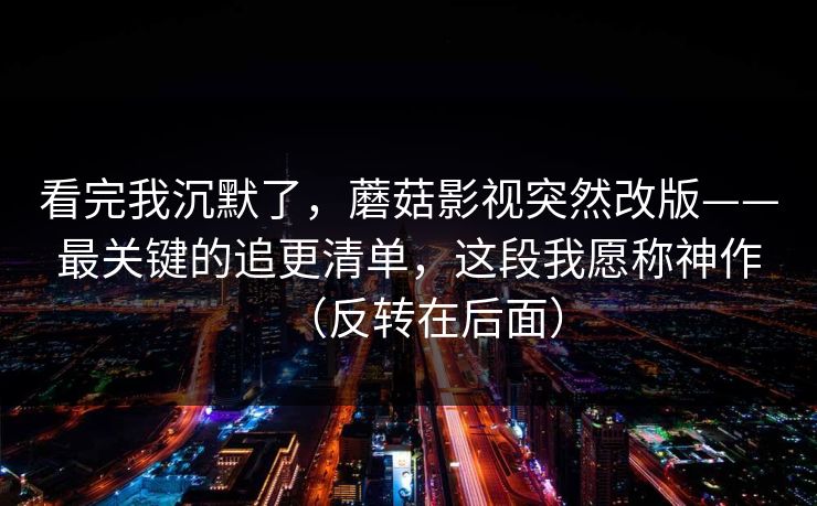 看完我沉默了，蘑菇影视突然改版——最关键的追更清单，这段我愿称神作（反转在后面）