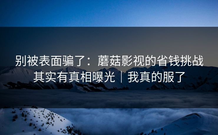 别被表面骗了：蘑菇影视的省钱挑战其实有真相曝光｜我真的服了