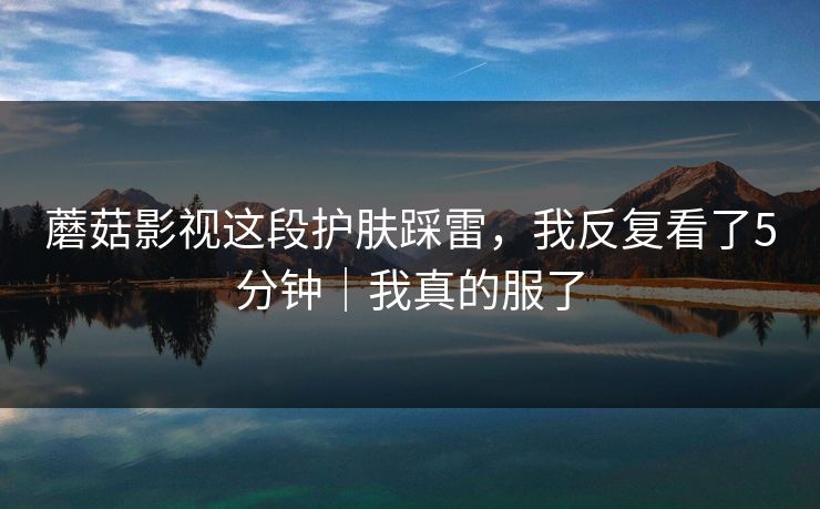 蘑菇影视这段护肤踩雷，我反复看了5分钟｜我真的服了