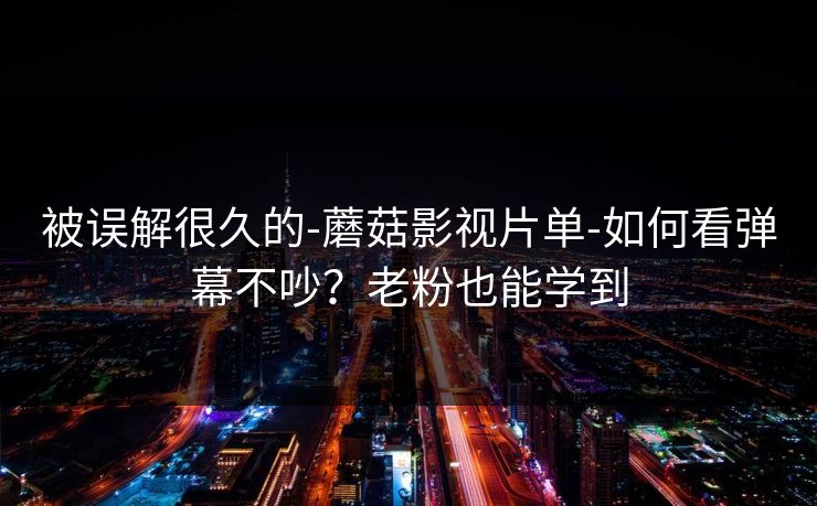 被误解很久的-蘑菇影视片单-如何看弹幕不吵？老粉也能学到