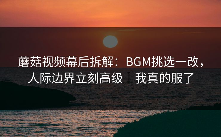 蘑菇视频幕后拆解:BGM挑选一改,人际边界立刻高级|我真的服了