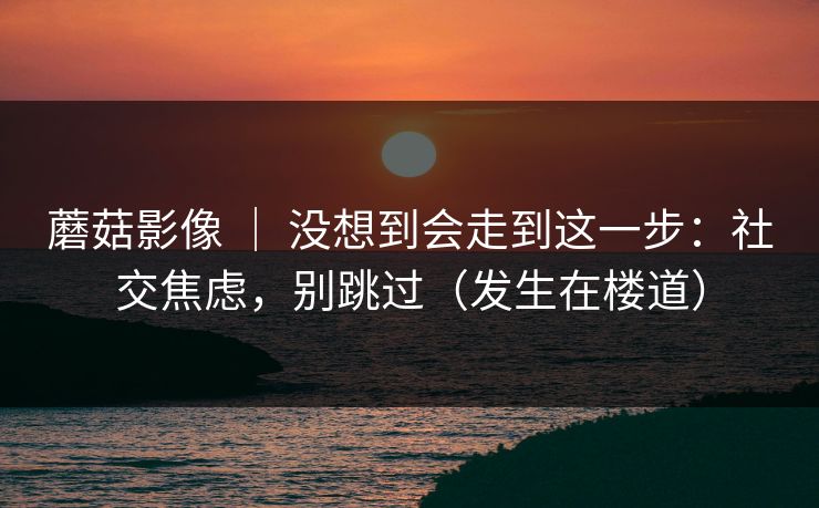蘑菇影像 ｜ 没想到会走到这一步：社交焦虑，别跳过（发生在楼道）