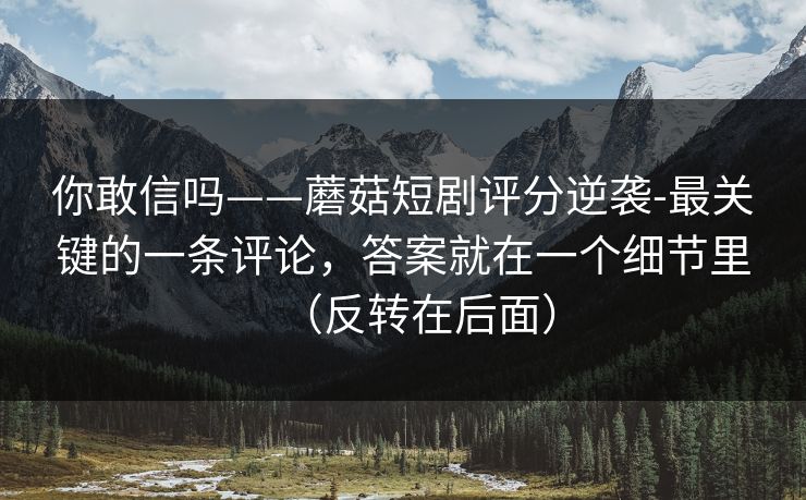 你敢信吗——蘑菇短剧评分逆袭-最关键的一条评论，答案就在一个细节里（反转在后面）
